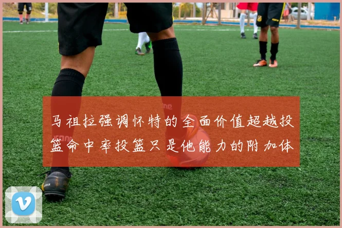 马祖拉强调怀特的全面价值超越投篮命中率投篮只是他能力的附加体现