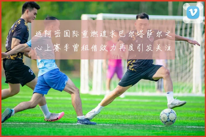 迈阿密国际重燃追求巴尔塔萨尔之心上赛季曾租借效力再度引发关注