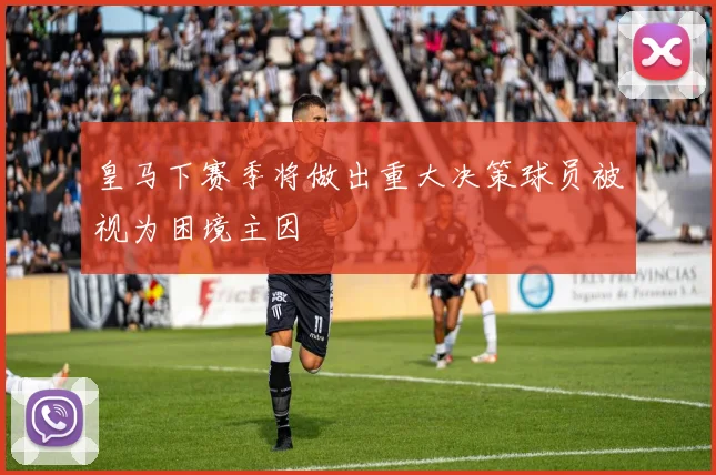 皇马下赛季将做出重大决策球员被视为困境主因