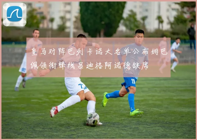 皇马对阵巴列卡诺大名单公布姆巴佩领衔锋线吕迪格阿诺德缺席