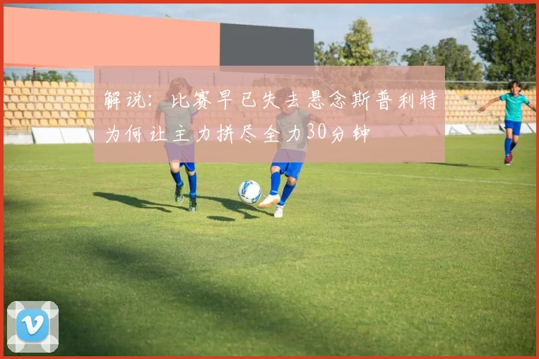 解说：比赛早已失去悬念斯普利特为何让主力拼尽全力30分钟