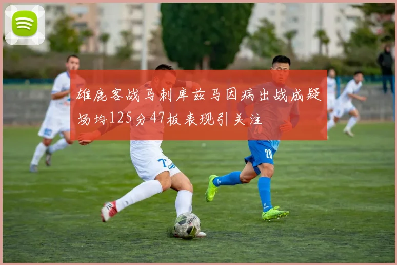 雄鹿客战马刺库兹马因病出战成疑场均125分47板表现引关注