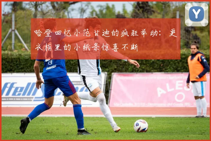 哈登回忆小范甘迪的疯狂举动：更衣柜里的小纸条惊喜不断