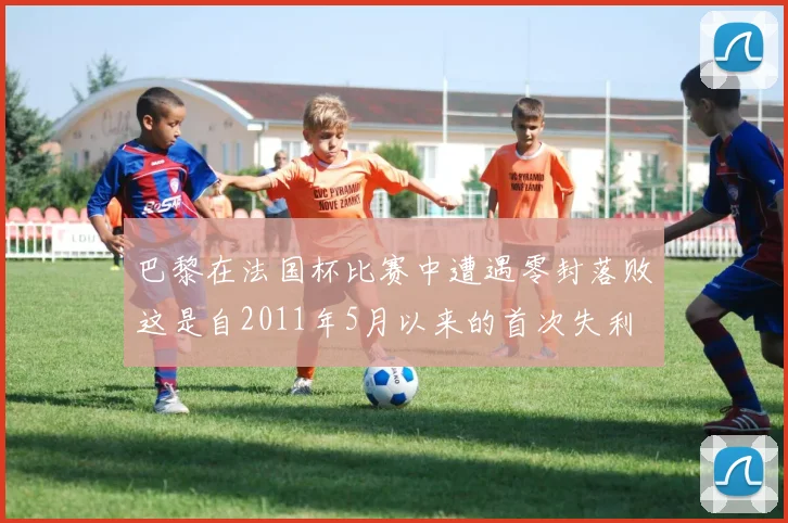 巴黎在法国杯比赛中遭遇零封落败这是自2011年5月以来的首次失利